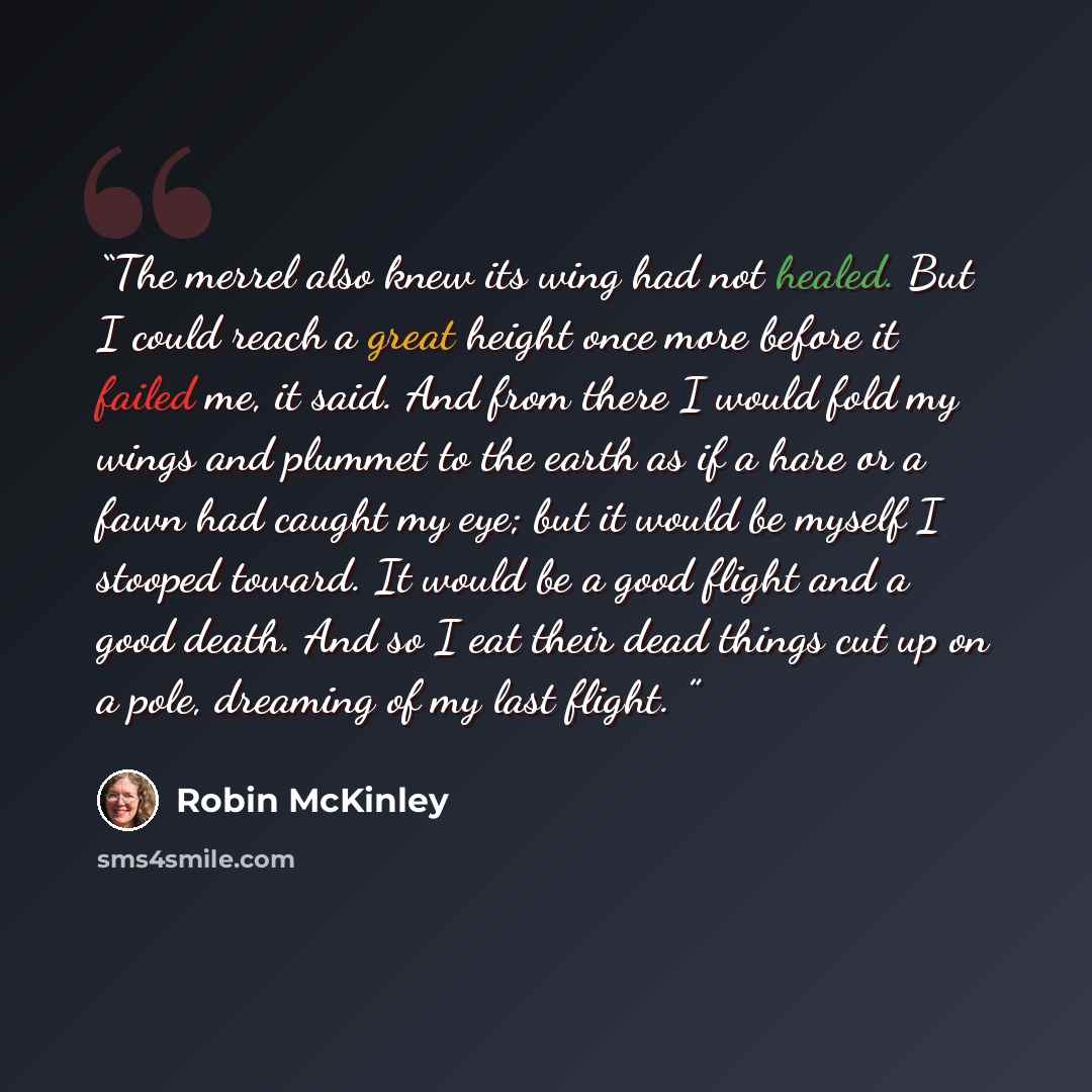 “The merrel also knew its wing had not healed. But I could reach a great height once more before it failed me, it said. And from there I would fold my wings and plummet to the earth as if a hare or a fawn had caught my eye; but it would be myself I stooped toward. It would be a good flight and a…” quote by Robin McKinley