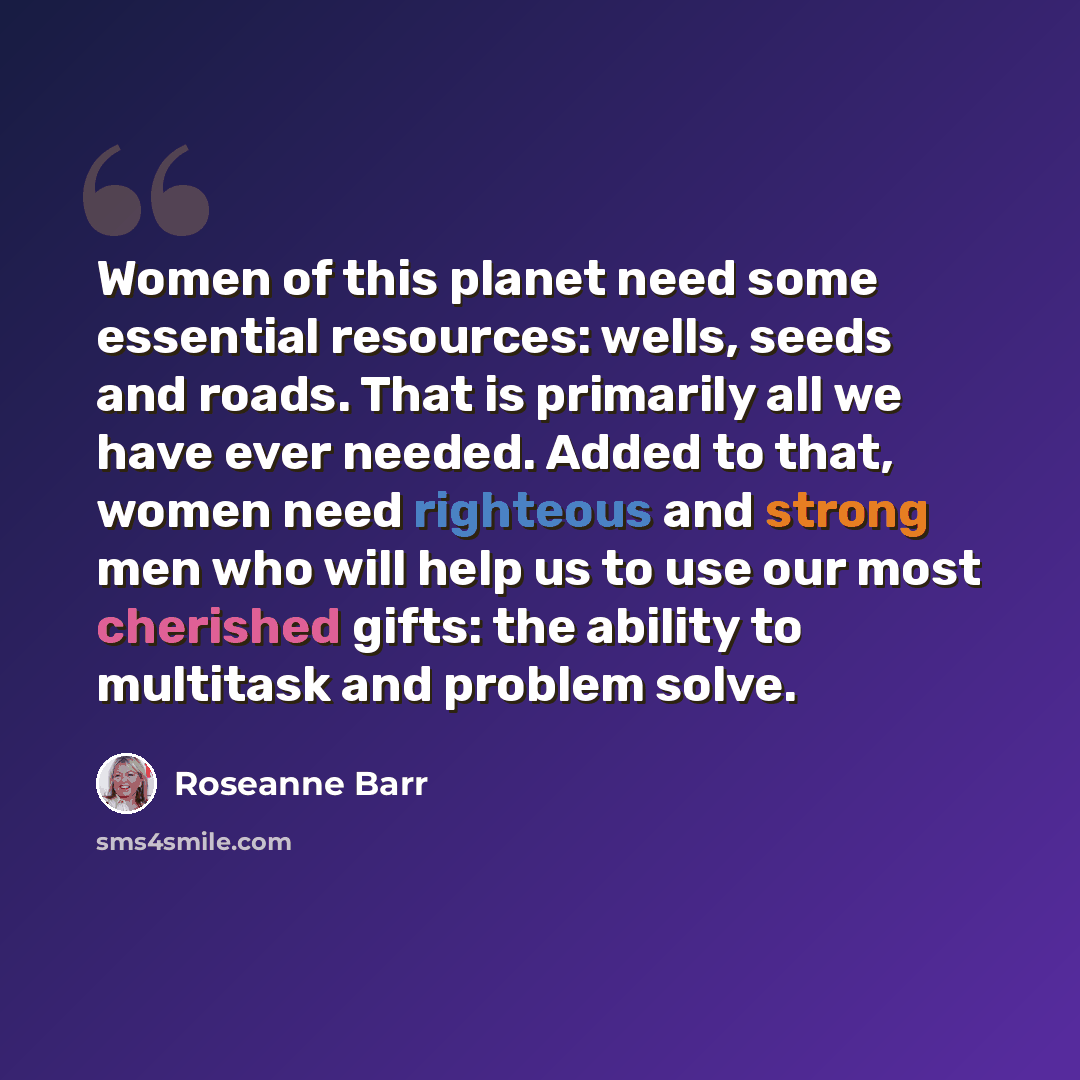 “Women of this planet need some essential resources: wells, seeds and roads. That is primarily all we have ever needed. Added to that, women need righteous and strong men who will help us to use our most cherished gifts: the ability to multitask and problem solve.” quote by Roseanne Barr