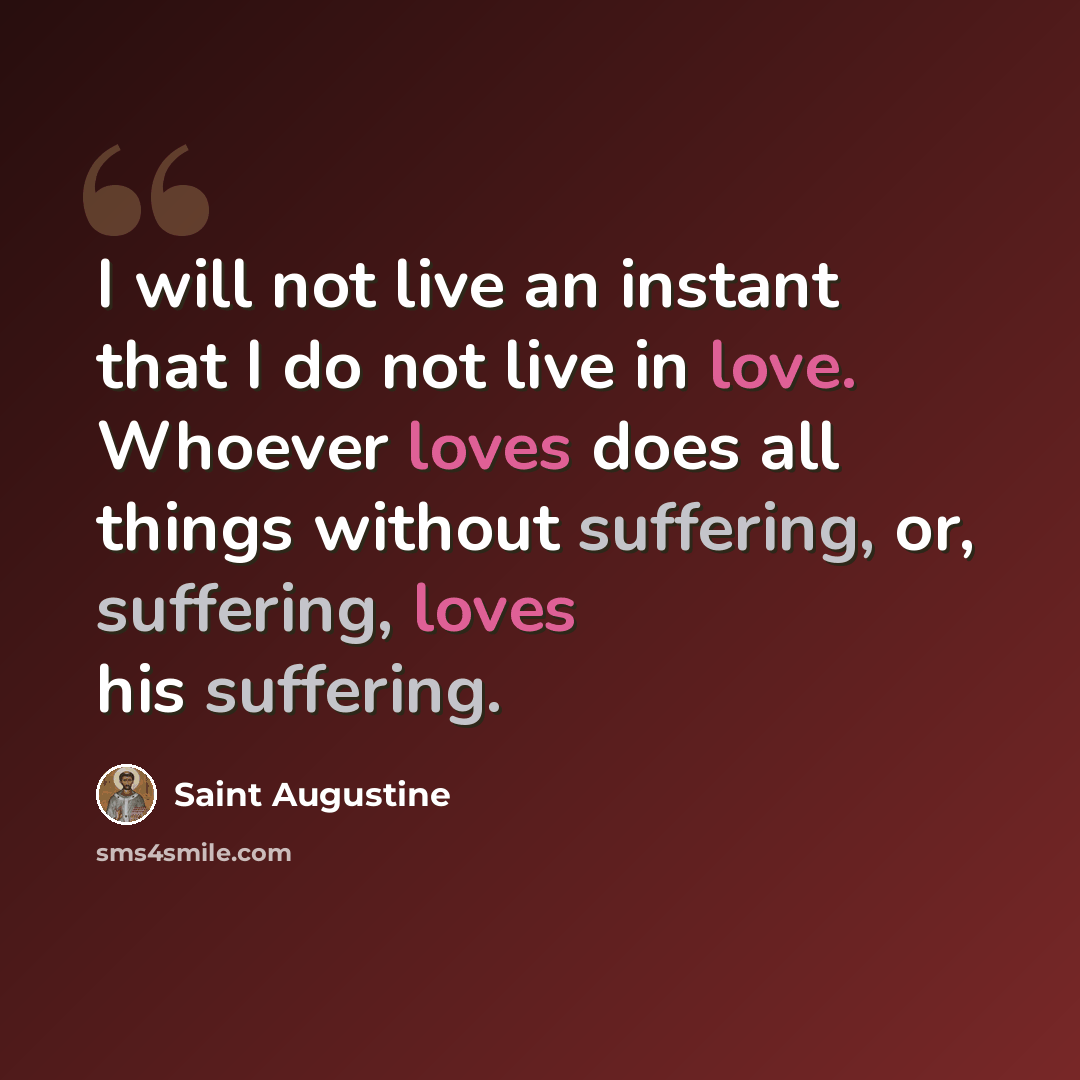 “I will not live an instant that I do not live in love. Whoever loves does all things without suffering, or, suffering, loves his suffering.” quote by Saint Augustine