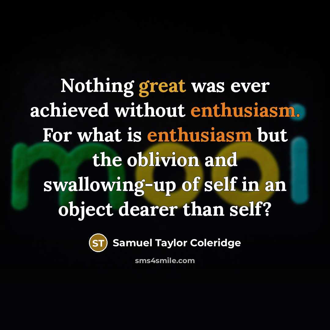 “Nothing great was ever achieved without enthusiasm. For what is enthusiasm but the oblivion and swallowing-up of self in an object dearer than self?” quote by Samuel Taylor Coleridge
