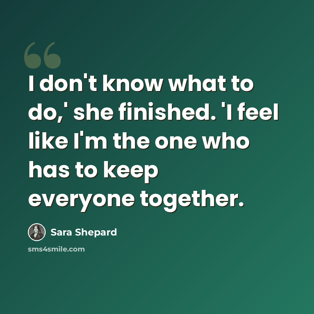 “I don't know what to do,' she finished. 'I feel like I'm the one who has to keep everyone together.” quote by Sara Shepard