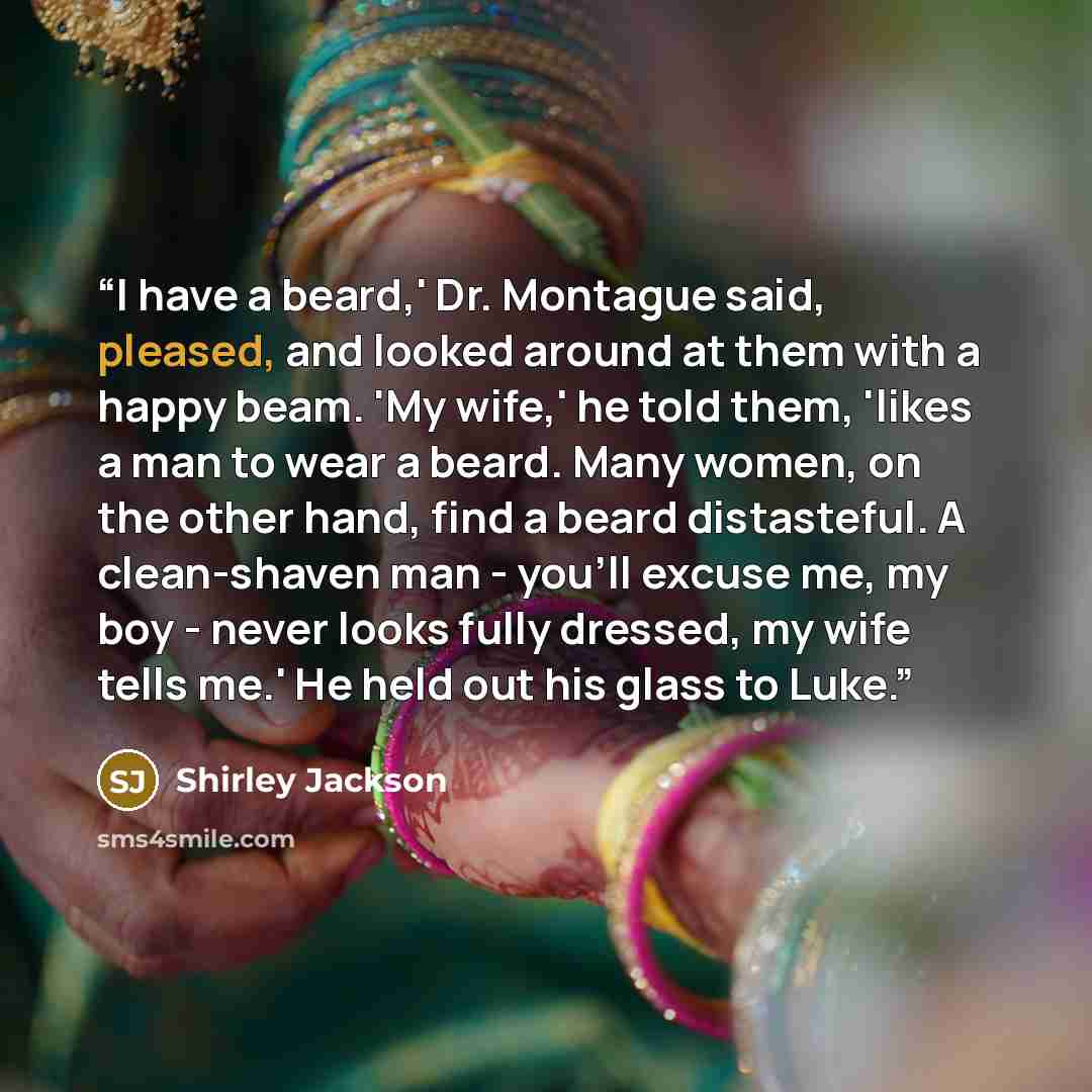 “I have a beard,' Dr. Montague said, pleased, and looked around at them with a happy beam. 'My wife,' he told them, 'likes a man to wear a beard. Many women, on the other hand, find a beard distasteful. A clean-shaven man - you'll excuse me, my boy - never looks fully dressed, my wife tells me.' He…” quote by Shirley Jackson