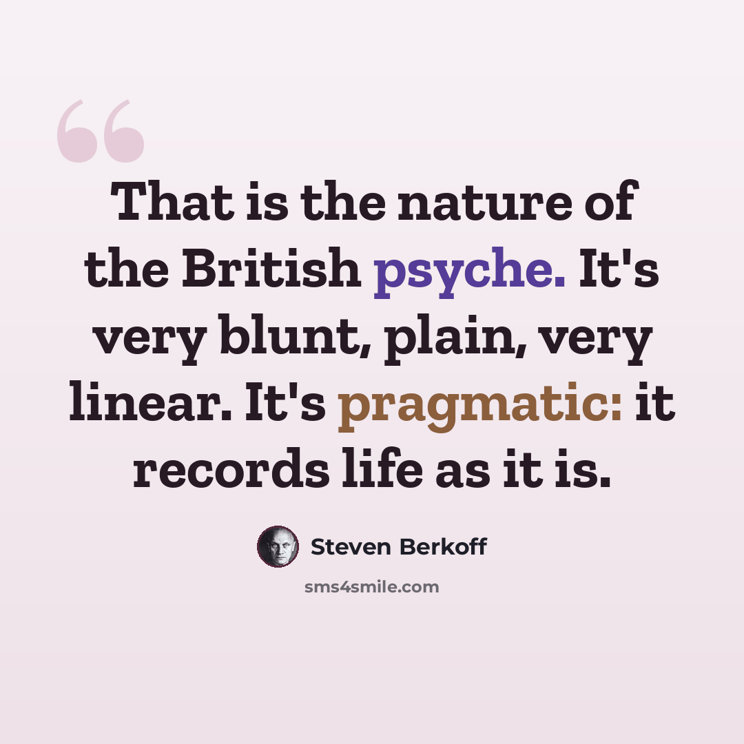 “That is the nature of the British psyche. It's very blunt, plain, very linear. It's pragmatic: it records life as it is.” quote by Steven Berkoff