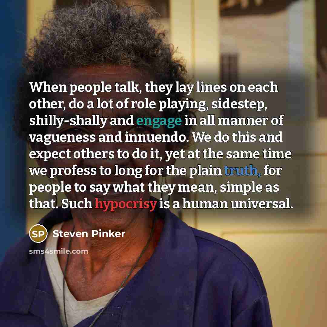“When people talk, they lay lines on each other, do a lot of role playing, sidestep, shilly-shally and engage in all manner of vagueness and innuendo. We do this and expect others to do it, yet at the same time we profess to long for the plain truth, for people to say what they mean, simple as…” quote by Steven Pinker