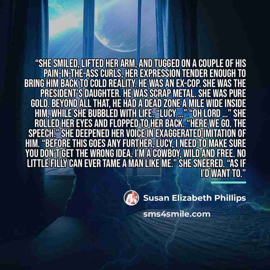 “She smiled, lifted her arm, and tugged on a couple of his pain-in-the-ass curls, her expression tender enough to bring him back to cold reality. He was an ex-cop. She was the president’s daughter. He was scrap metal. She was pure gold. Beyond all that, he had a dead zone a mile wide inside him…” quote by Susan Elizabeth Phillips