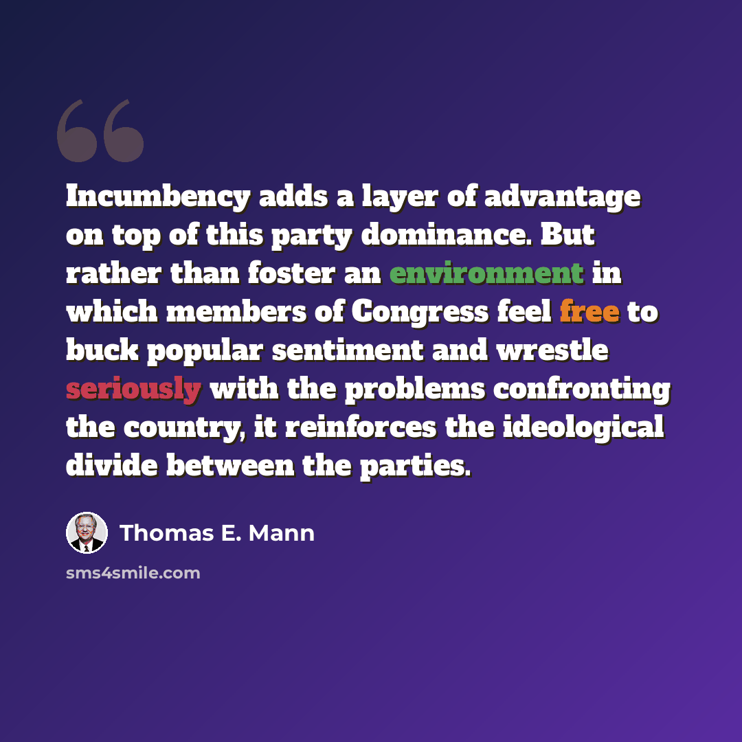 “Incumbency adds a layer of advantage on top of this party dominance. But rather than foster an environment in which members of Congress feel free to buck popular sentiment and wrestle seriously with the problems confronting the country, it reinforces the ideological divide between the parties.” quote by Thomas E. Mann