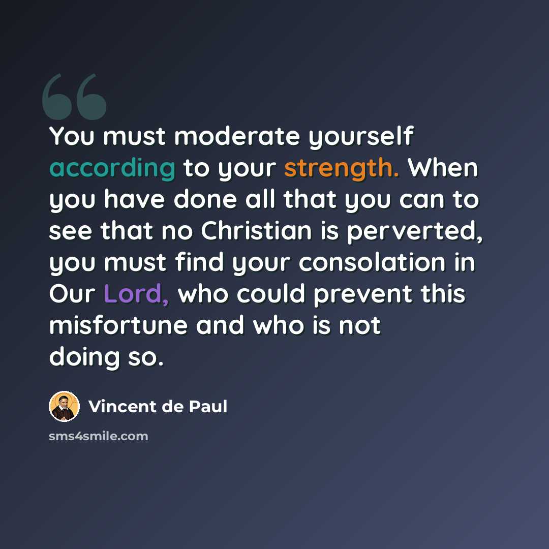 “You must moderate yourself according to your strength. When you have done all that you can to see that no Christian is perverted, you must find your consolation in Our Lord, who could prevent this misfortune and who is not doing so.” quote by Vincent de Paul
