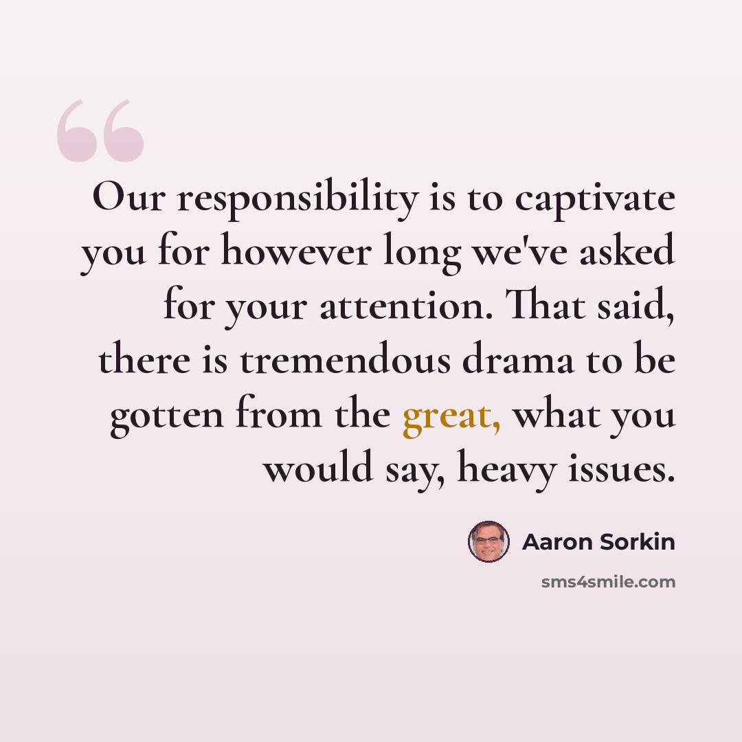 “Our responsibility is to captivate you for however long we've asked for your attention. That said, there is tremendous drama to be gotten from the great, what you would say, heavy issues.” quote by Aaron Sorkin