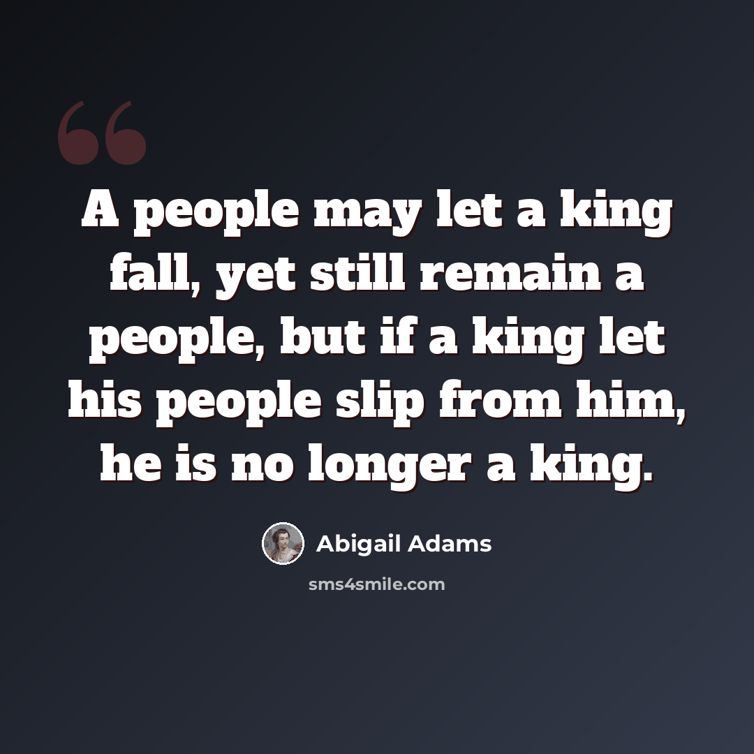 “A people may let a king fall, yet still remain a people, but if a king let his people slip from him, he is no longer a king.” quote by Abigail Adams