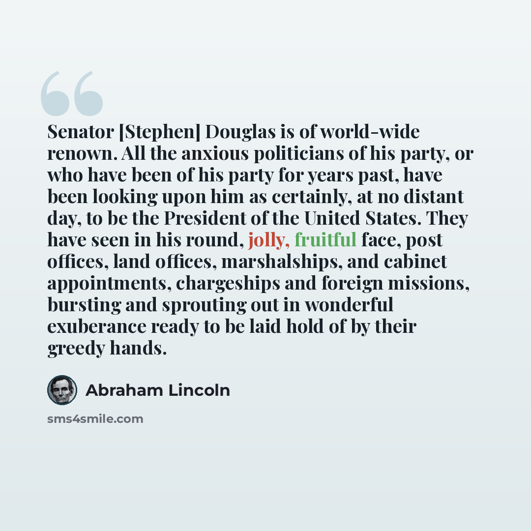 “Senator [Stephen] Douglas is of world-wide renown. All the anxious politicians of his party, or who have been of his party for years past, have been looking upon him as certainly, at no distant day, to be the President of the United States. They have seen in his round, jolly, fruitful face, post…” quote by Abraham Lincoln
