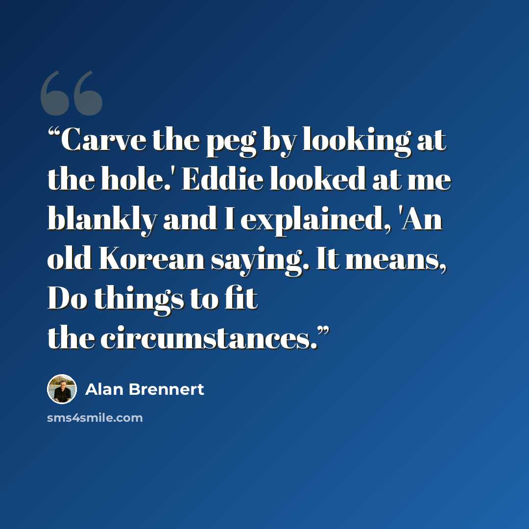 “Carve the peg by looking at the hole.' Eddie looked at me blankly and I explained, 'An old Korean saying. It means, Do things to fit the circumstances.” quote by Alan Brennert