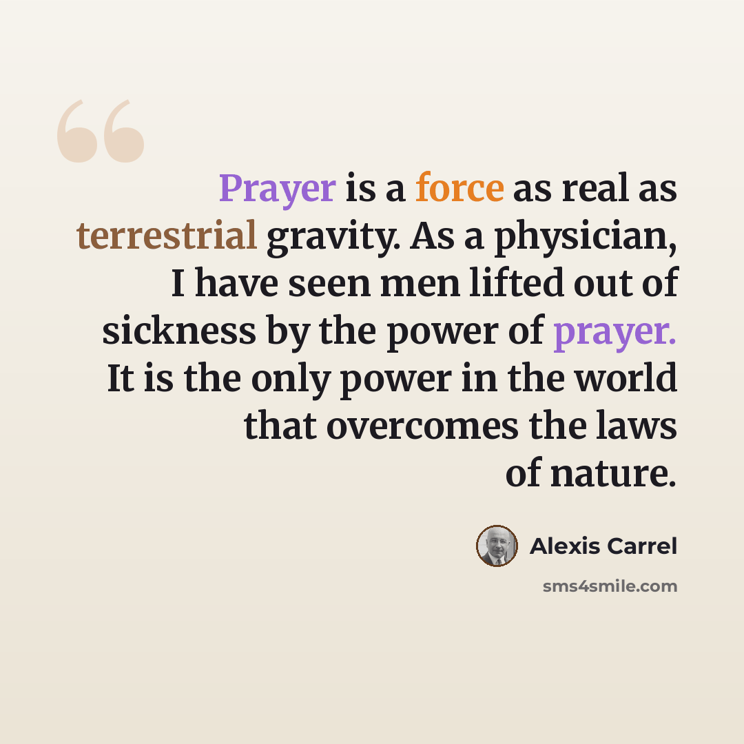 “Prayer is a force as real as terrestrial gravity. As a physician, I have seen men lifted out of sickness by the power of prayer. It is the only power in the world that overcomes the laws of nature.” quote by Alexis Carrel