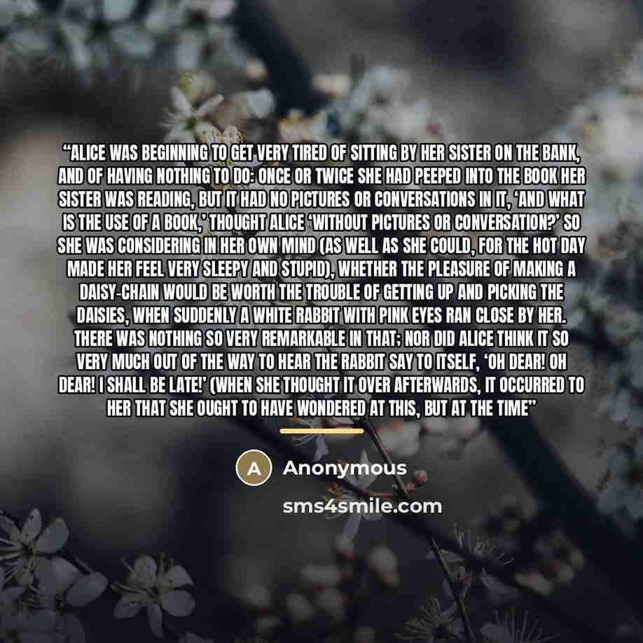 “Alice was beginning to get very tired of sitting by her sister on the bank, and of having nothing to do: once or twice she had peeped into the book her sister was reading, but it had no pictures or conversations in it, ‘and what is the use of a book,’ thought Alice ‘without pictures or…” quote by Anonymous