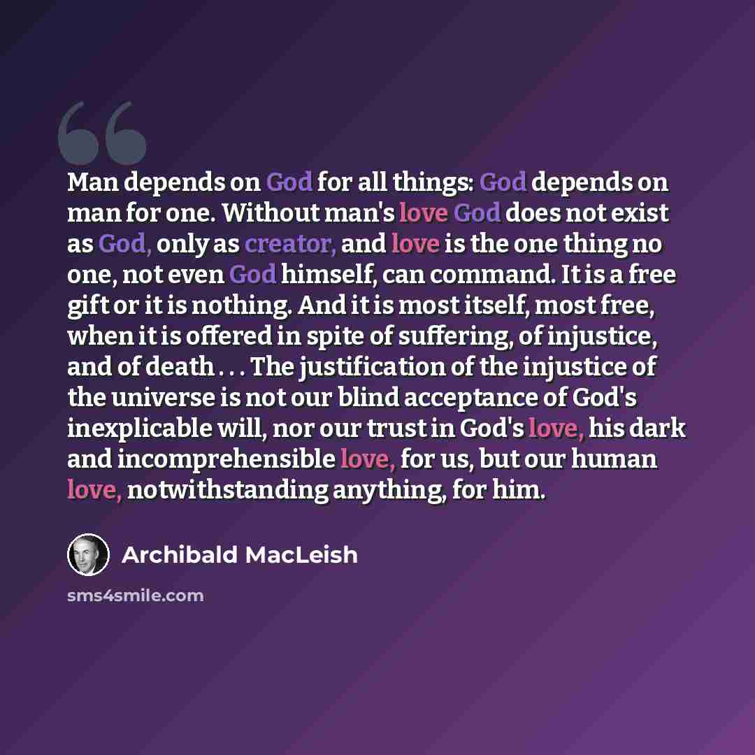 “Man depends on God for all things: God depends on man for one. Without man's love God does not exist as God, only as creator, and love is the one thing no one, not even God himself, can command. It is a free gift or it is nothing. And it is most itself, most free, when it is offered in spite of…” quote by Archibald MacLeish