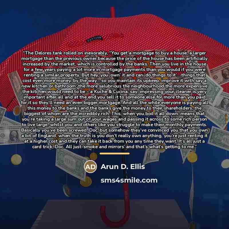 “The Delores tank rolled on inexorably, “You get a mortgage to buy a house, a larger mortgage than the previous owner because the price of the house has been artificially increased by the market, which is controlled by the banks. Then you live in the house for a few years paying a lot more in…” quote by Arun D. Ellis