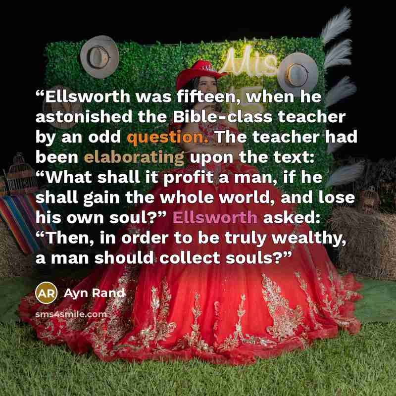 “Ellsworth was fifteen, when he astonished the Bible-class teacher by an odd question. The teacher had been elaborating upon the text: “What shall it profit a man, if he shall gain the whole world, and lose his own soul?” Ellsworth asked: “Then, in order to be truly wealthy, a man should collect…” quote by Ayn Rand
