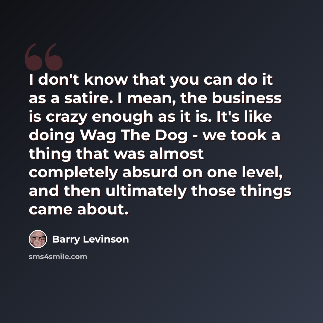 “I don't know that you can do it as a satire. I mean, the business is crazy enough as it is. It's like doing Wag The Dog - we took a thing that was almost completely absurd on one level, and then ultimately those things came about.” quote by Barry Levinson