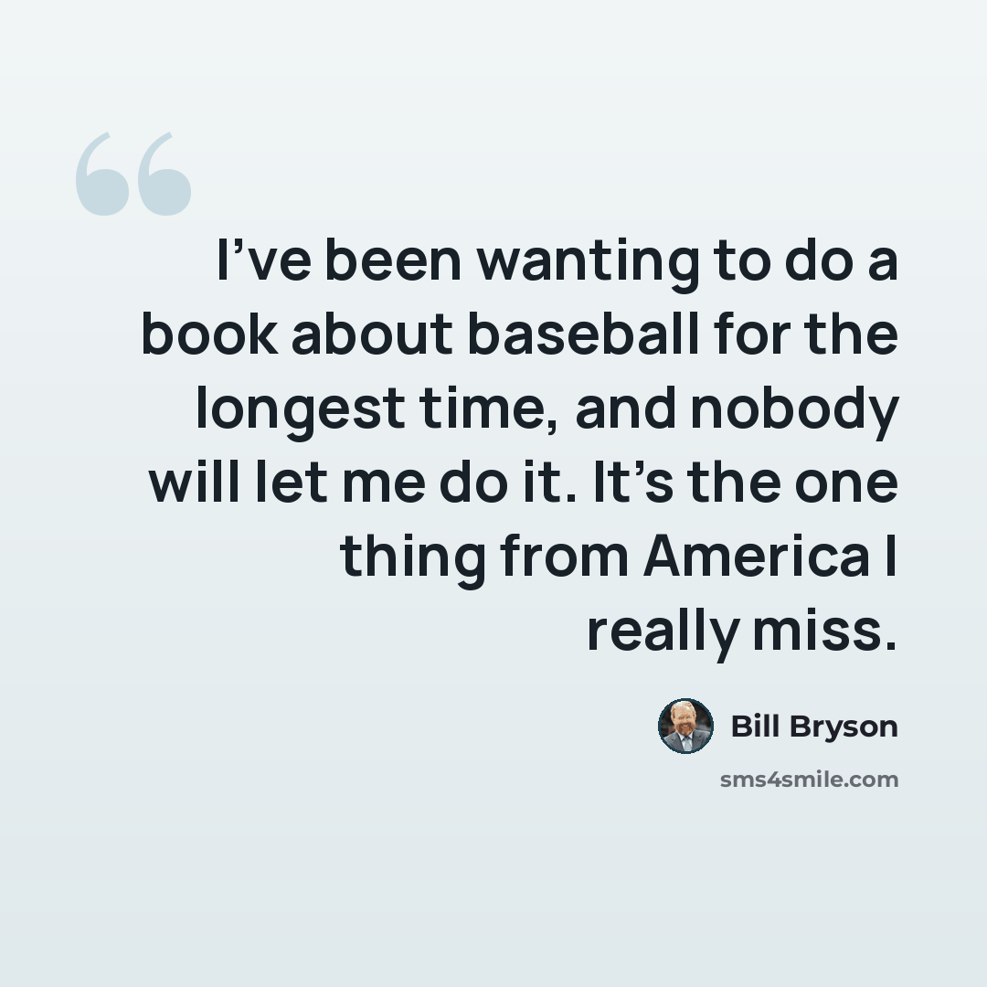 “I've been wanting to do a book about baseball for the longest time, and nobody will let me do it. It's the one thing from America I really miss.” quote by Bill Bryson