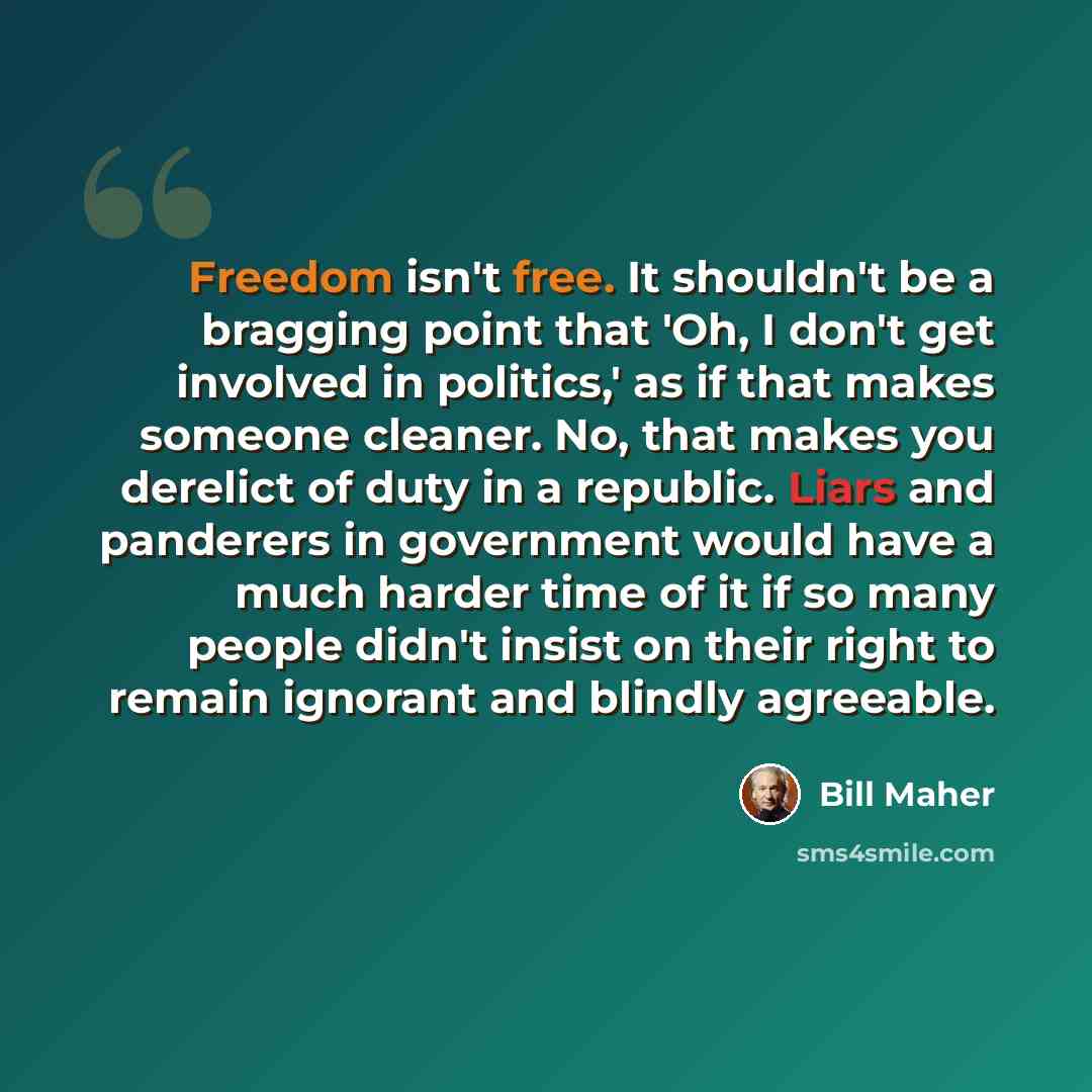 “Freedom isn't free. It shouldn't be a bragging point that 'Oh, I don't get involved in politics,' as if that makes someone cleaner. No, that makes you derelict of duty in a republic. Liars and panderers in government would have a much harder time of it if so many people didn't insist on their…” quote by Bill Maher