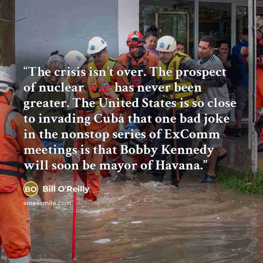 “The crisis isn’t over. The prospect of nuclear war has never been greater. The United States is so close to invading Cuba that one bad joke in the nonstop series of ExComm meetings is that Bobby Kennedy will soon be mayor of Havana.” quote by Bill O'Reilly