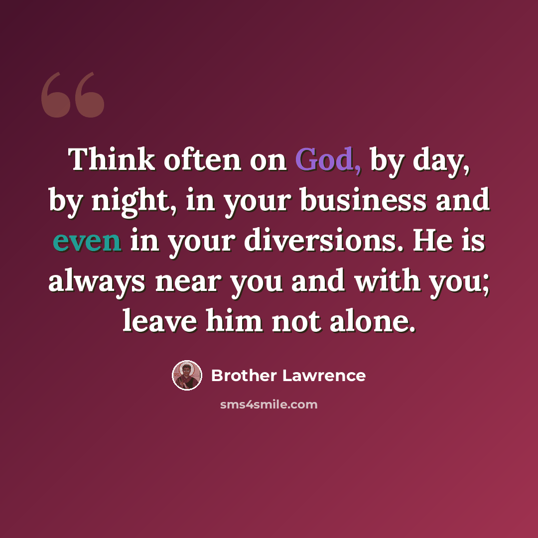 “Think often on God, by day, by night, in your business and even in your diversions. He is always near you and with you; leave him not alone.” quote by Brother Lawrence