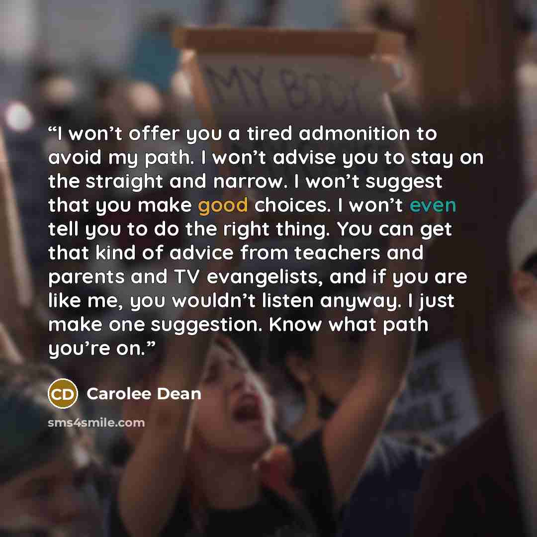 “I won’t offer you a tired admonition to avoid my path. I won’t advise you to stay on the straight and narrow. I won’t suggest that you make good choices. I won’t even tell you to do the right thing. You can get that kind of advice from teachers and parents and TV evangelists, and if you are like…” quote by Carolee Dean