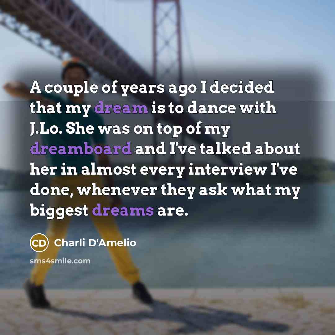 “A couple of years ago I decided that my dream is to dance with J.Lo. She was on top of my dreamboard and I've talked about her in almost every interview I've done, whenever they ask what my biggest dreams are.” quote by Charli D'Amelio