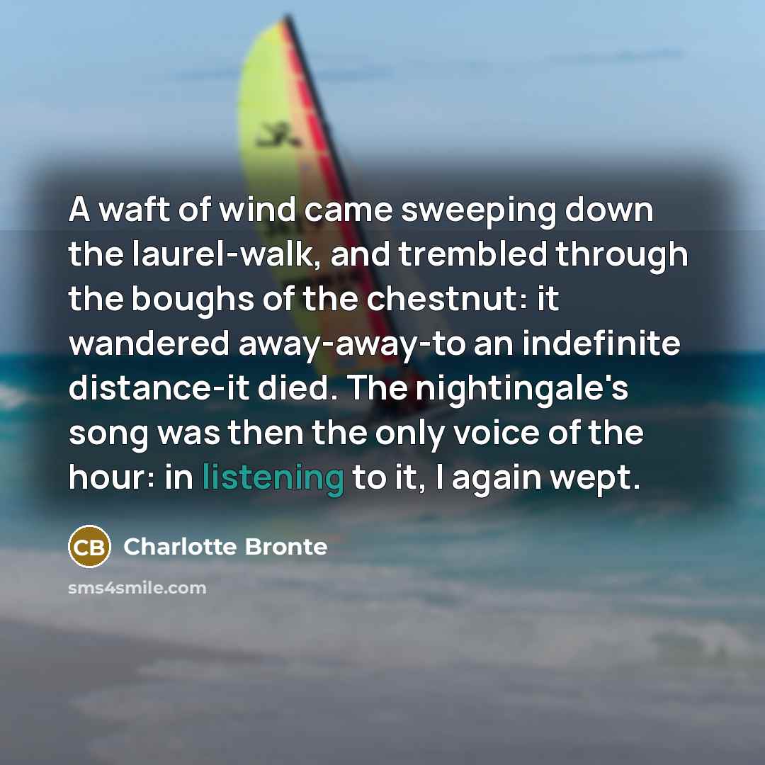 “A waft of wind came sweeping down the laurel-walk, and trembled through the boughs of the chestnut: it wandered away-away-to an indefinite distance-it died. The nightingale's song was then the only voice of the hour: in listening to it, I again wept.” quote by Charlotte Bronte