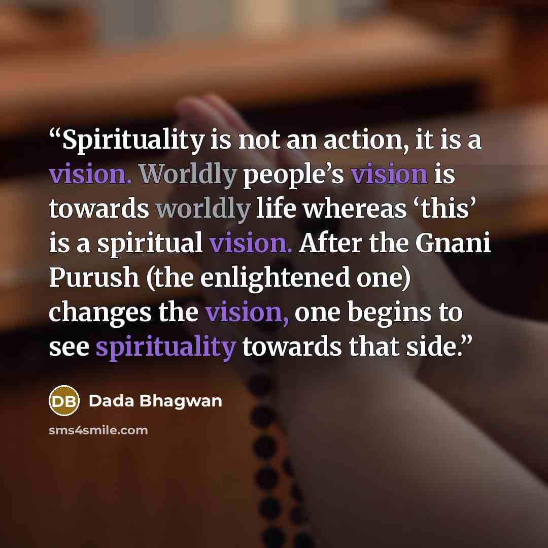 “Spirituality is not an action, it is a vision. Worldly people’s vision is towards worldly life whereas ‘this’ is a spiritual vision. After the Gnani Purush (the enlightened one) changes the vision, one begins to see spirituality towards that side.” quote by Dada Bhagwan