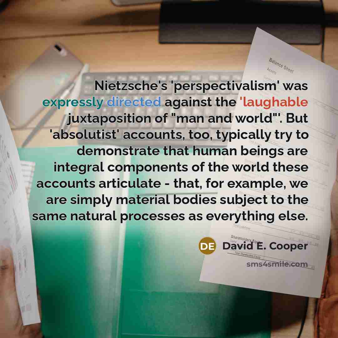 “Nietzsche's 'perspectivalism' was expressly directed against the 'laughable juxtaposition of "man and world"'. But 'absolutist' accounts, too, typically try to demonstrate that human beings are integral components of the world these accounts articulate - that, for example, we are simply material…” quote by David E. Cooper