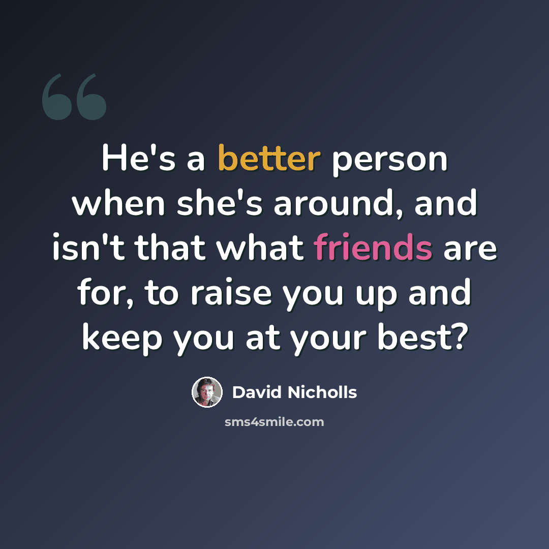 “He's a better person when she's around, and isn't that what friends are for, to raise you up and keep you at your best?” quote by David Nicholls