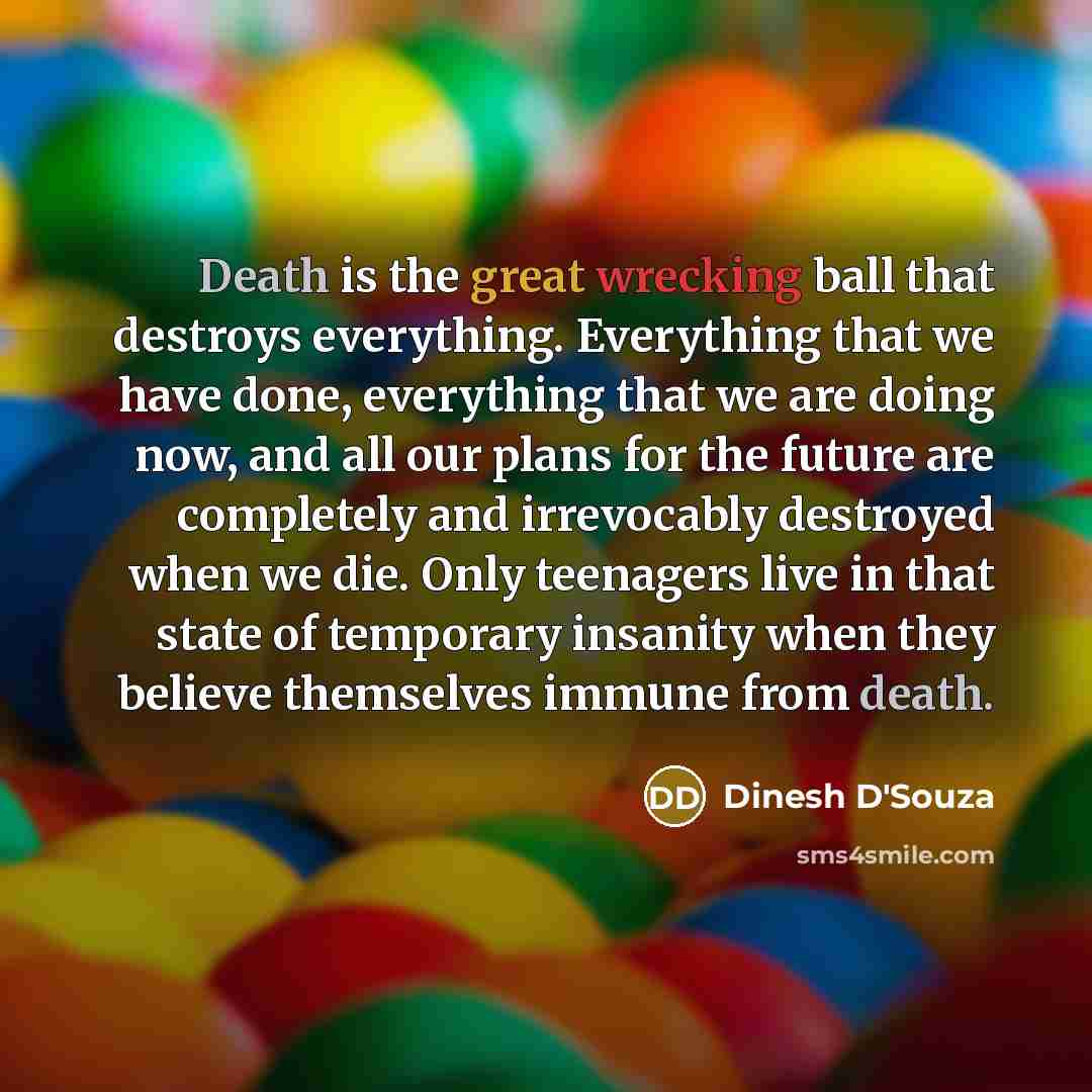 “Death is the great wrecking ball that destroys everything. Everything that we have done, everything that we are doing now, and all our plans for the future are completely and irrevocably destroyed when we die. Only teenagers live in that state of temporary insanity when they believe themselves…” quote by Dinesh D'Souza