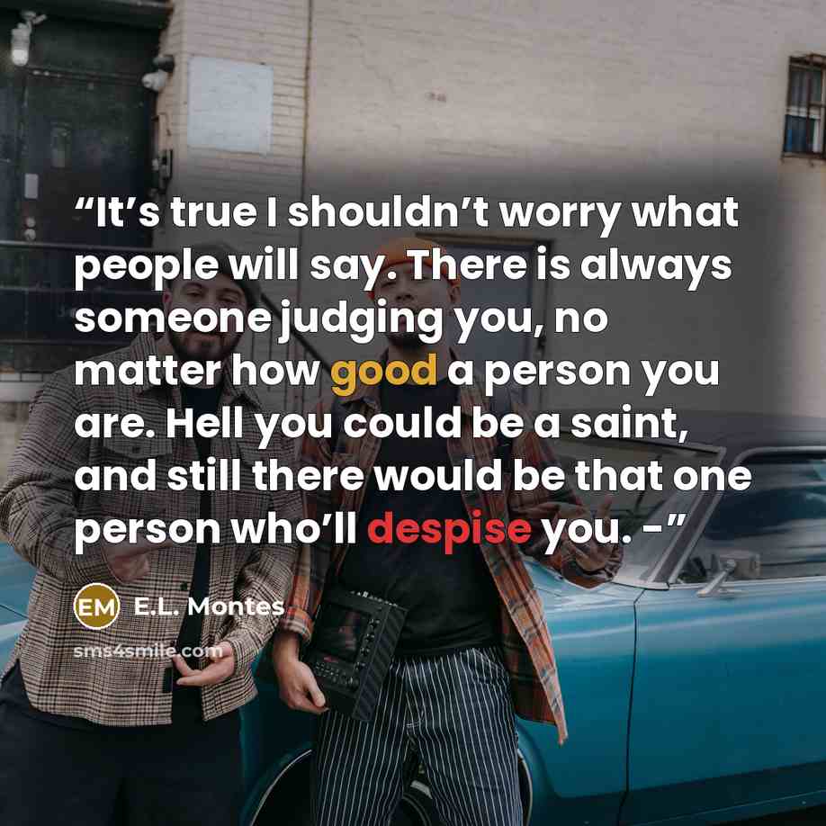 “It’s true I shouldn’t worry what people will say. There is always someone judging you, no matter how good a person you are. Hell you could be a saint, and still there would be that one person who’ll despise you. -” quote by E.L. Montes