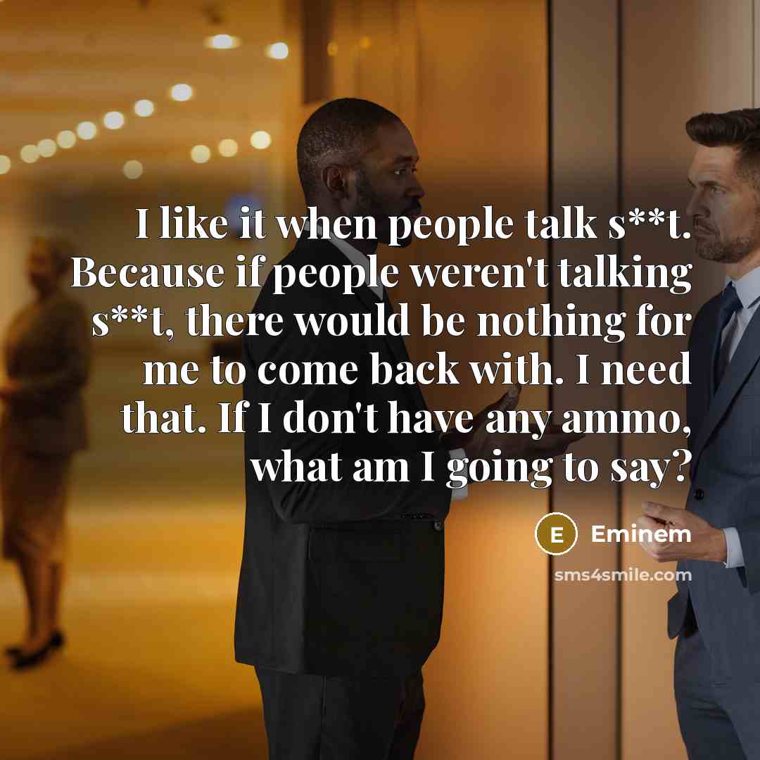 “I like it when people talk s**t. Because if people weren't talking s**t, there would be nothing for me to come back with. I need that. If I don't have any ammo, what am I going to say?” quote by Eminem