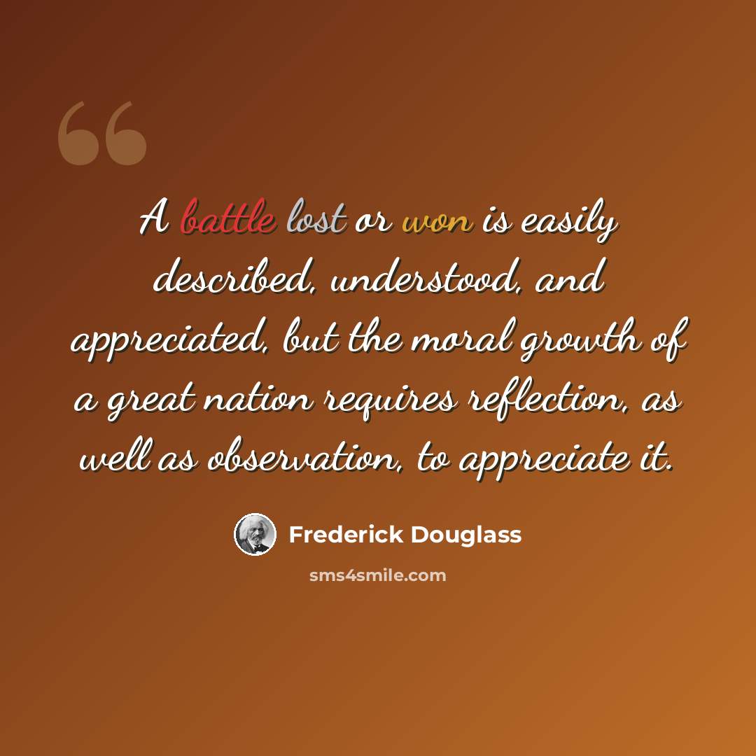 “A battle lost or won is easily described, understood, and appreciated, but the moral growth of a great nation requires reflection, as well as observation, to appreciate it.” quote by Frederick Douglass
