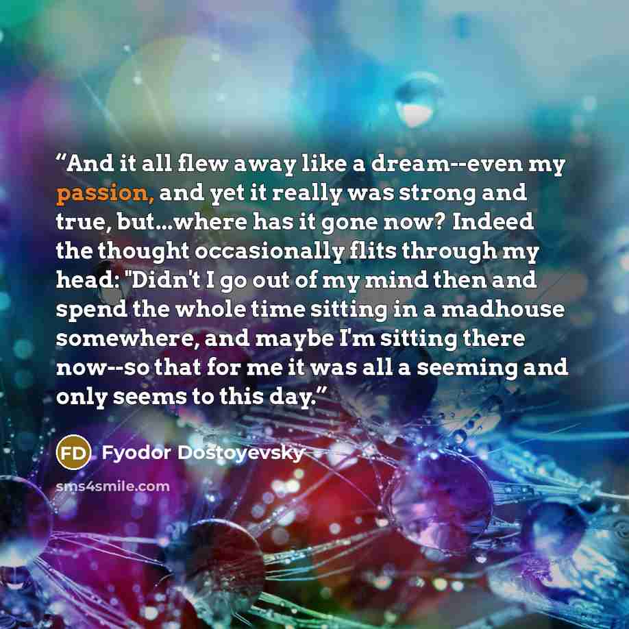 “And it all flew away like a dream--even my passion, and yet it really was strong and true, but...where has it gone now? Indeed the thought occasionally flits through my head: "Didn't I go out of my mind then and spend the whole time sitting in a madhouse somewhere, and maybe I'm sitting there…” quote by Fyodor Dostoyevsky