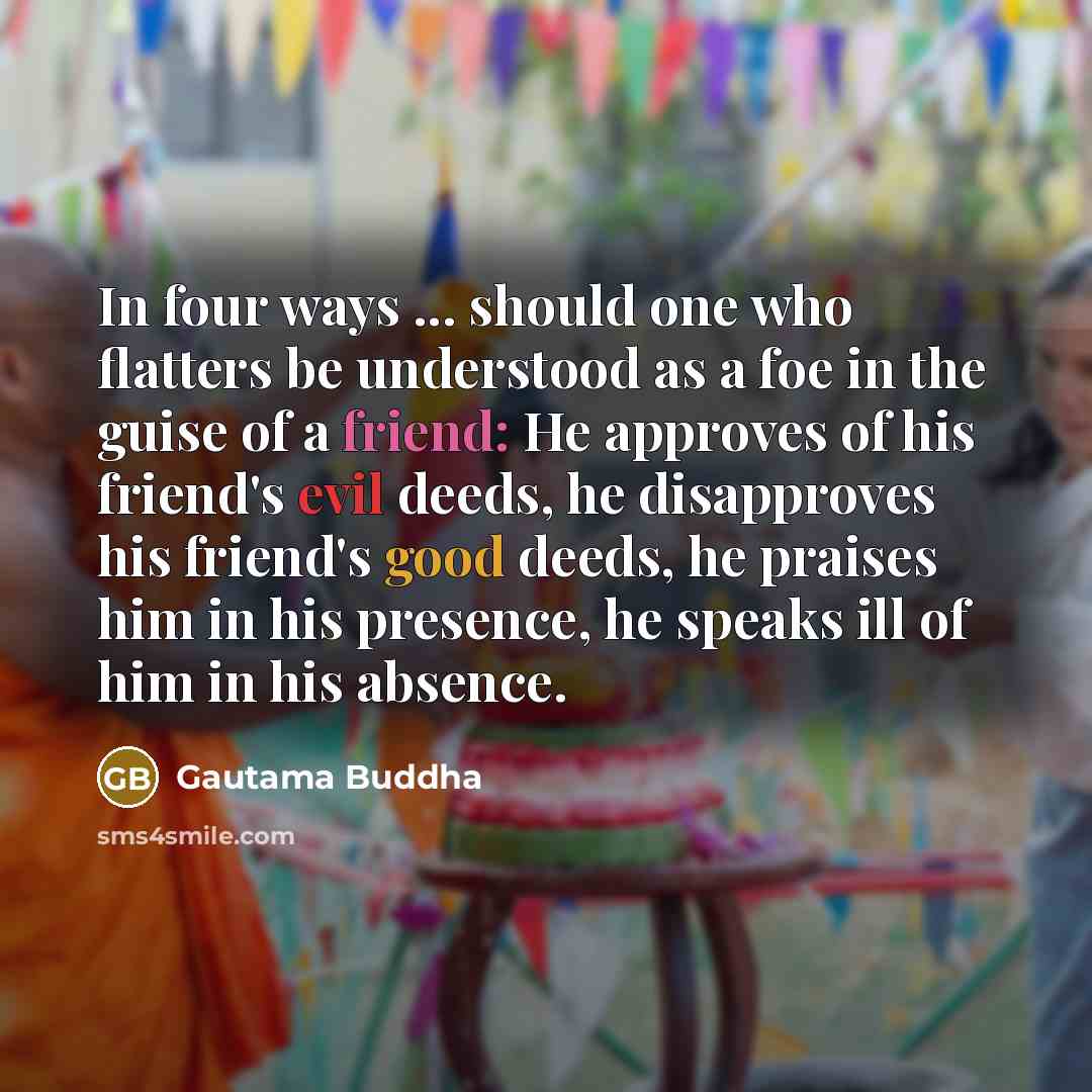 “In four ways ... should one who flatters be understood as a foe in the guise of a friend: He approves of his friend's evil deeds, he disapproves his friend's good deeds, he praises him in his presence, he speaks ill of him in his absence.” quote by Gautama Buddha