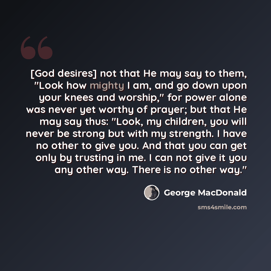 “[God desires] not that He may say to them, "Look how mighty I am, and go down upon your knees and worship," for power alone was never yet worthy of prayer; but that He may say thus: "Look, my children, you will never be strong but with my strength. I have no other to give you. And that you can get…” quote by George MacDonald