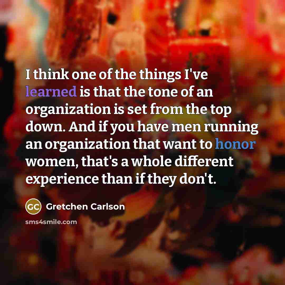 “I think one of the things I've learned is that the tone of an organization is set from the top down. And if you have men running an organization that want to honor women, that's a whole different experience than if they don't.” quote by Gretchen Carlson