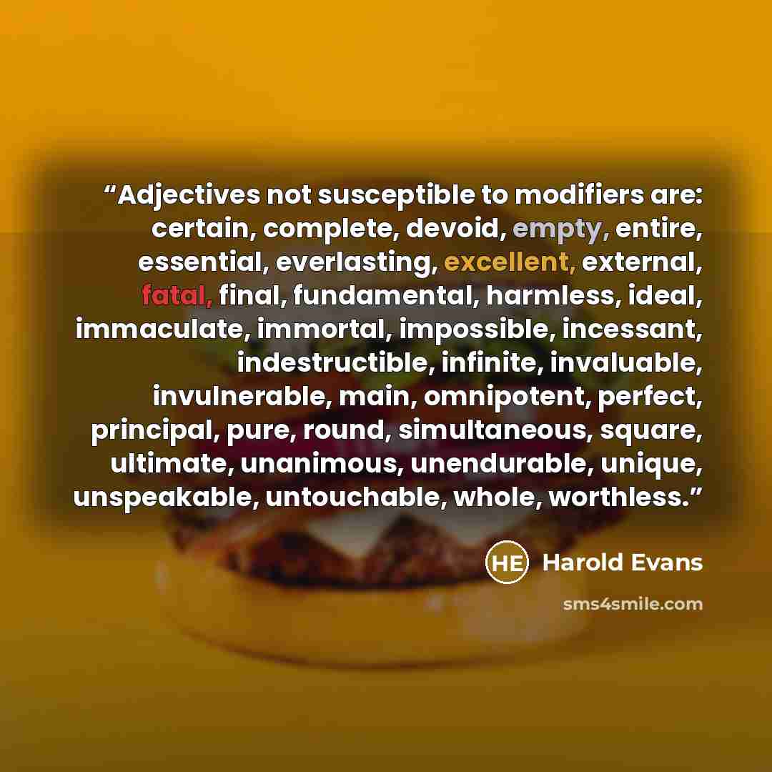 “Adjectives not susceptible to modifiers are: certain, complete, devoid, empty, entire, essential, everlasting, excellent, external, fatal, final, fundamental, harmless, ideal, immaculate, immortal, impossible, incessant, indestructible, infinite, invaluable, invulnerable, main, omnipotent…” quote by Harold Evans