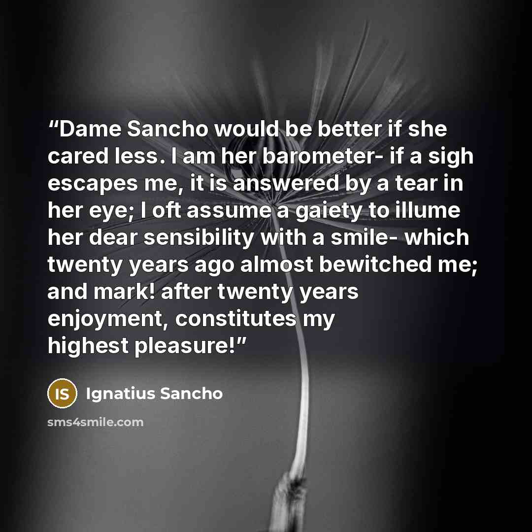 “Dame Sancho would be better if she cared less. I am her barometer- if a sigh escapes me, it is answered by a tear in her eye; I oft assume a gaiety to illume her dear sensibility with a smile- which twenty years ago almost bewitched me; and mark! after twenty years enjoyment, constitutes my…” quote by Ignatius Sancho