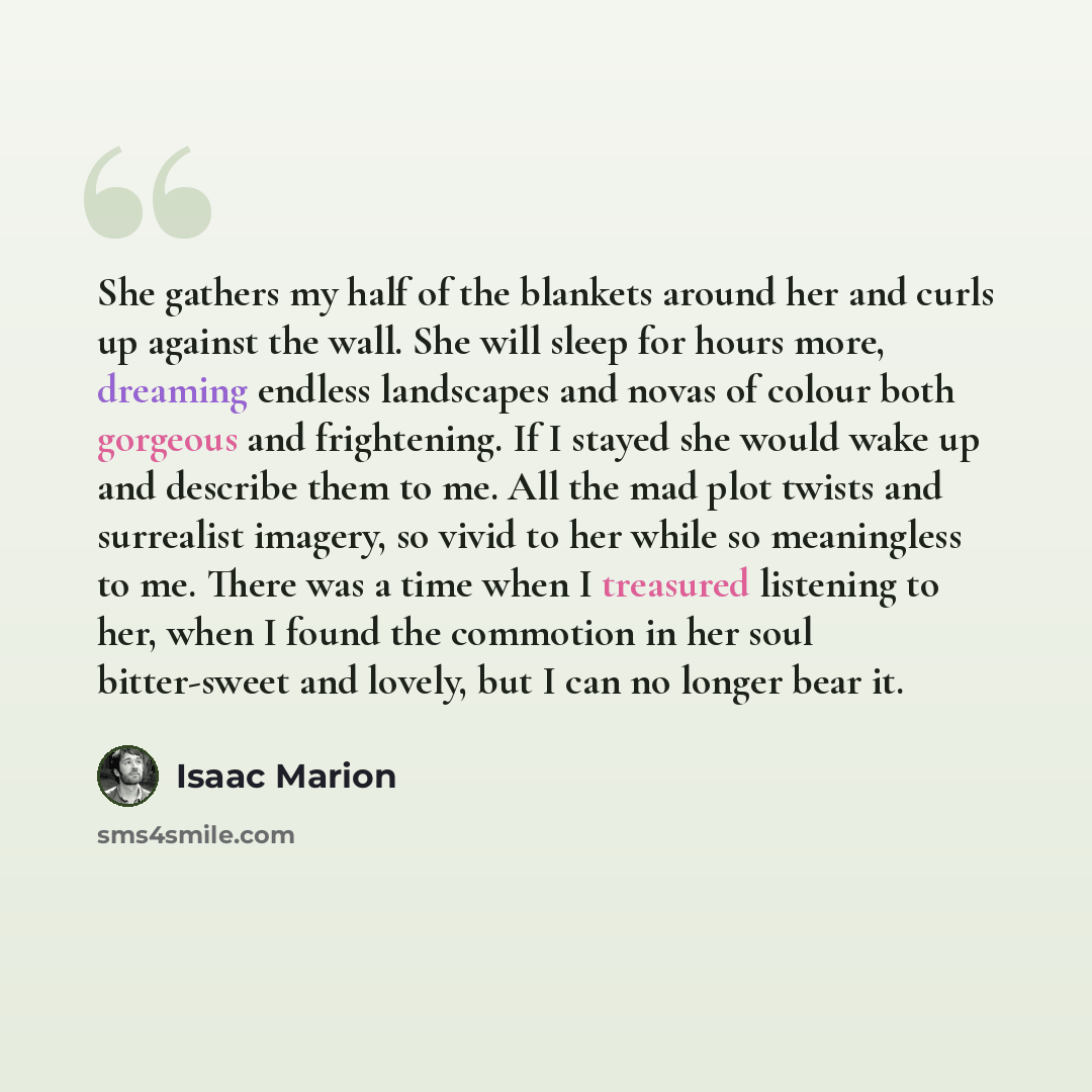 “She gathers my half of the blankets around her and curls up against the wall. She will sleep for hours more, dreaming endless landscapes and novas of colour both gorgeous and frightening. If I stayed she would wake up and describe them to me. All the mad plot twists and surrealist imagery, so…” quote by Isaac Marion