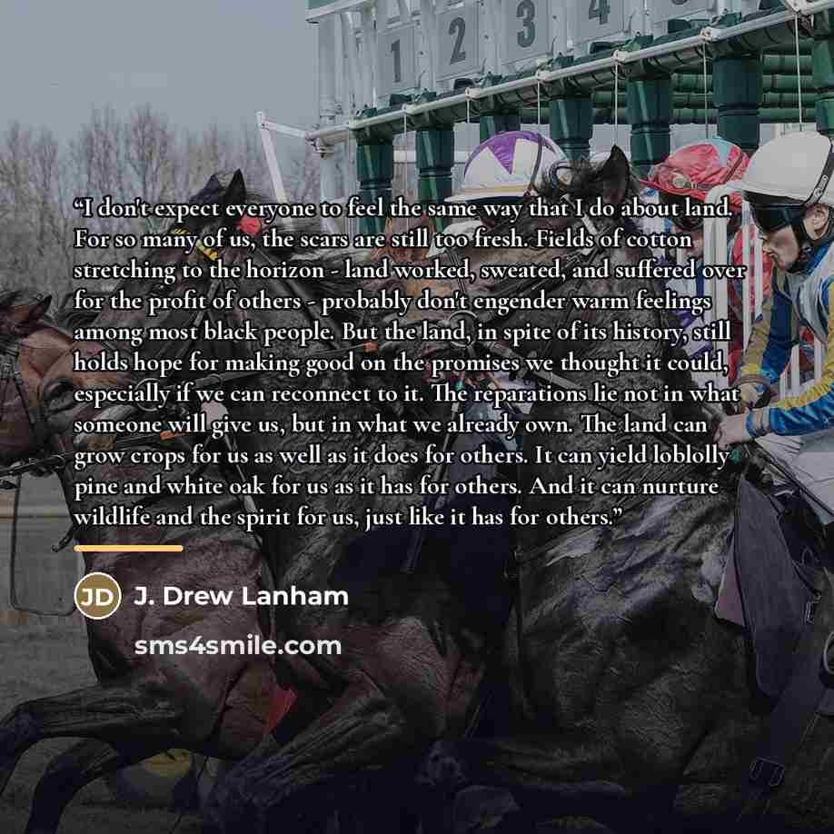 “I don't expect everyone to feel the same way that I do about land. For so many of us, the scars are still too fresh. Fields of cotton stretching to the horizon - land worked, sweated, and suffered over for the profit of others - probably don't engender warm feelings among most black people. But…” quote by J. Drew Lanham