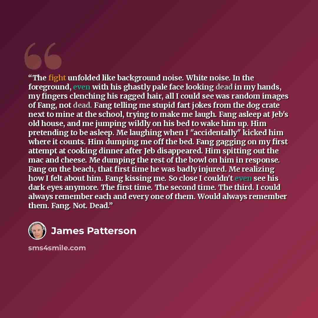 “The fight unfolded like background noise. White noise. In the foreground, even with his ghastly pale face looking dead in my hands, my fingers clenching his ragged hair, all I could see was random images of Fang, not dead. Fang telling me stupid fart jokes from the dog crate next to mine at the…” quote by James Patterson