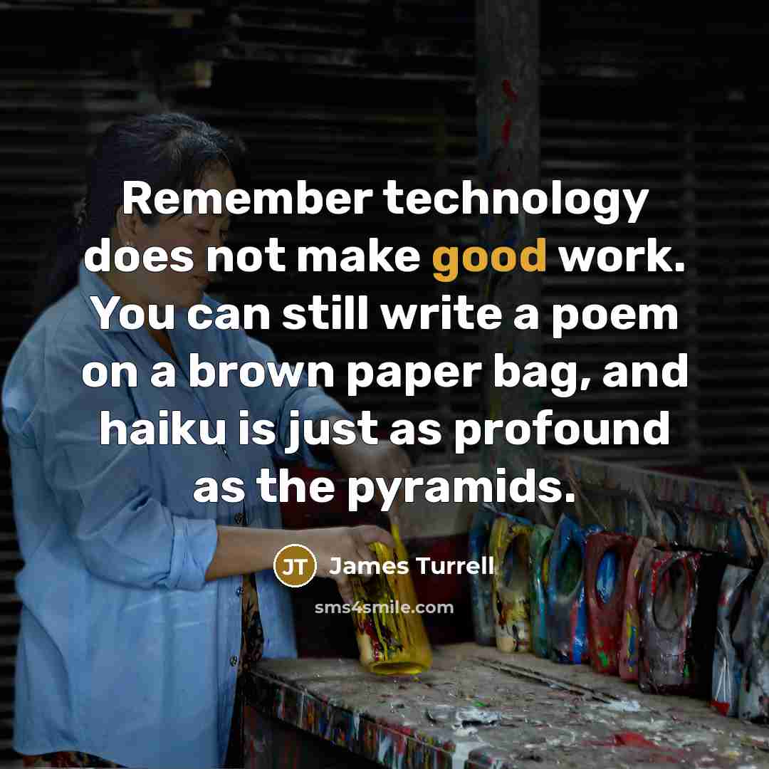 “Remember technology does not make good work. You can still write a poem on a brown paper bag, and haiku is just as profound as the pyramids.” quote by James Turrell