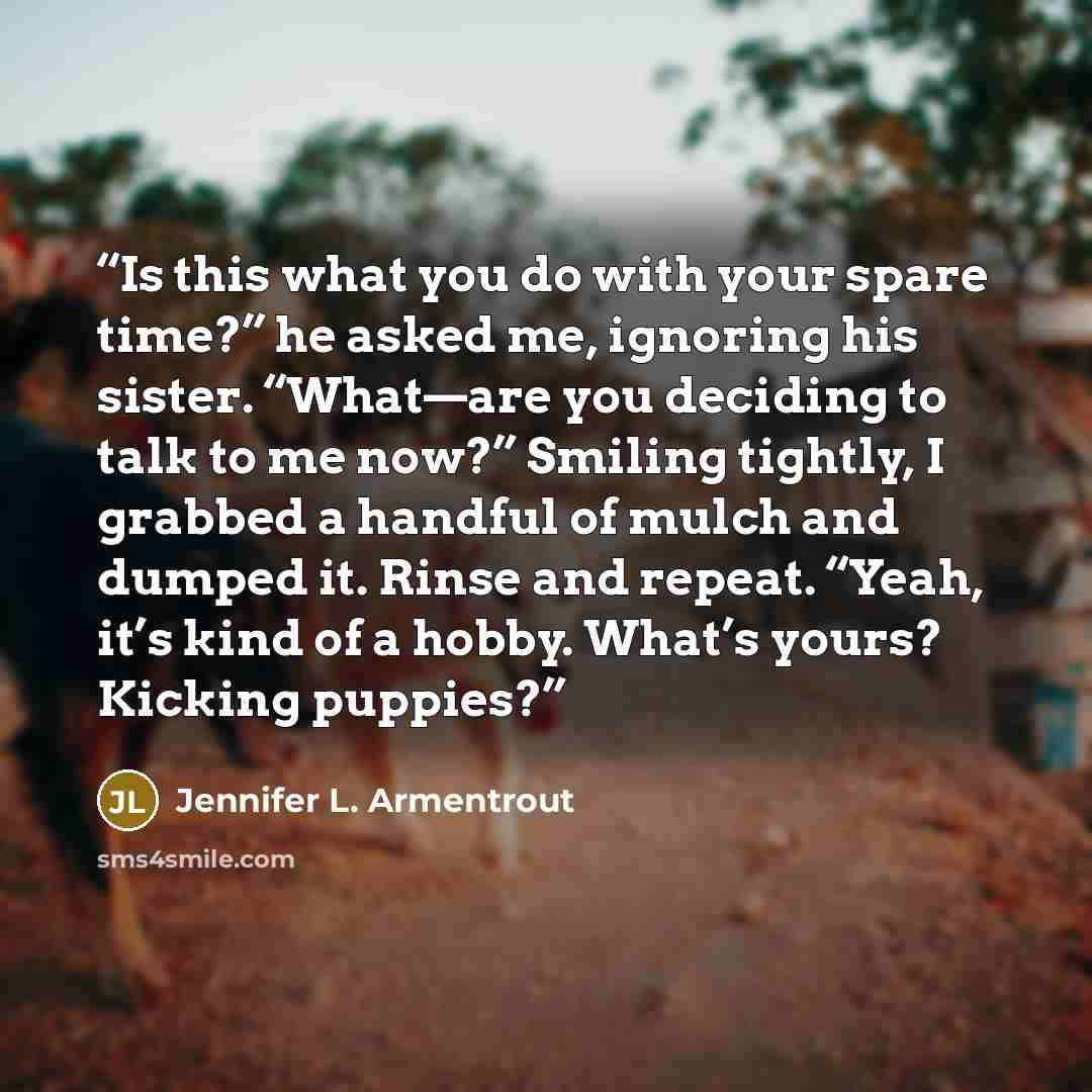 “Is this what you do with your spare time?” he asked me, ignoring his sister. “What—are you deciding to talk to me now?” Smiling tightly, I grabbed a handful of mulch and dumped it. Rinse and repeat. “Yeah, it’s kind of a hobby. What’s yours? Kicking puppies?” quote by Jennifer L. Armentrout