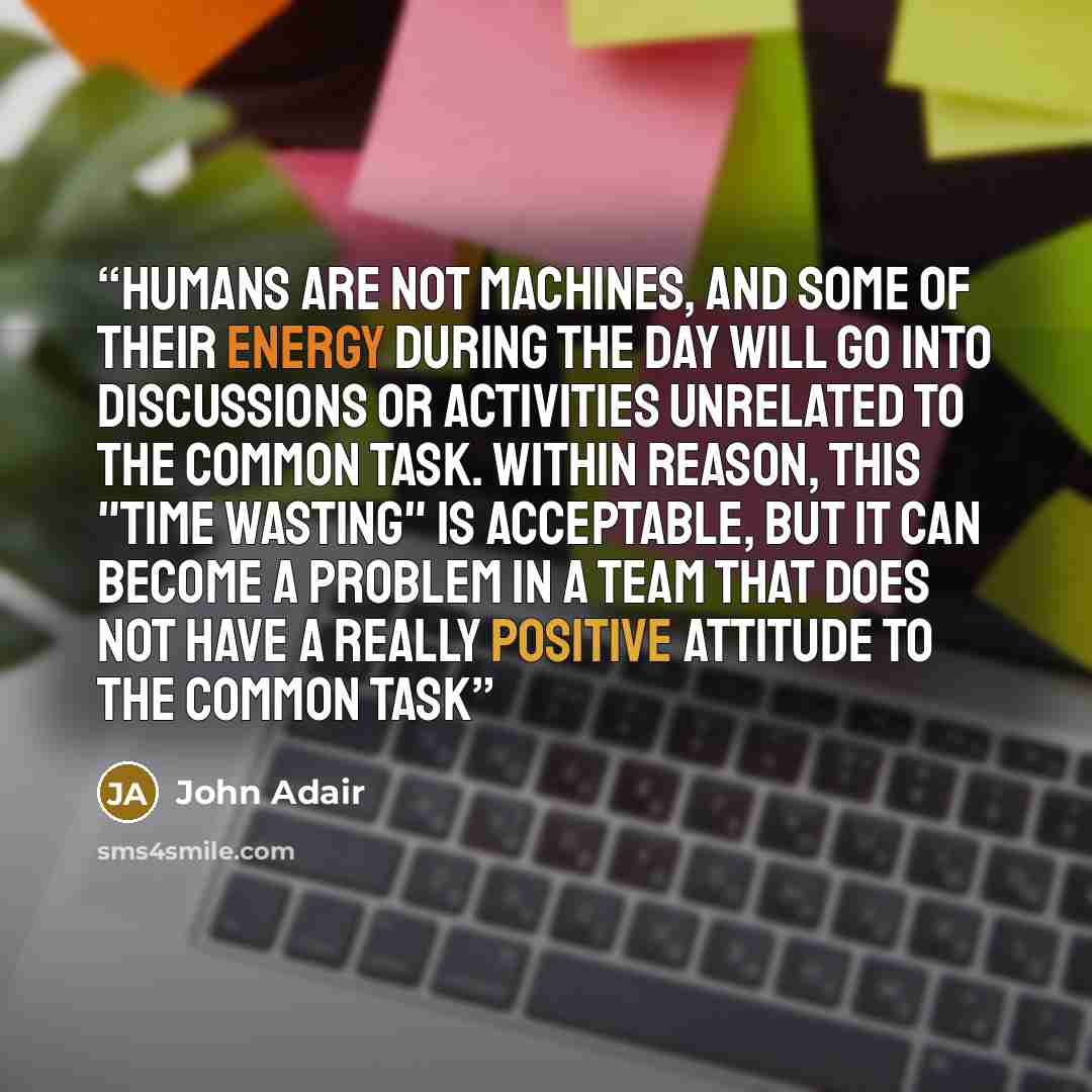 “Humans are not machines, and some of their energy during the day will go into discussions or activities unrelated to the common task. Within reason, this "time wasting" is acceptable, but it can become a problem in a team that does not have a really positive attitude to the common task” quote by John Adair