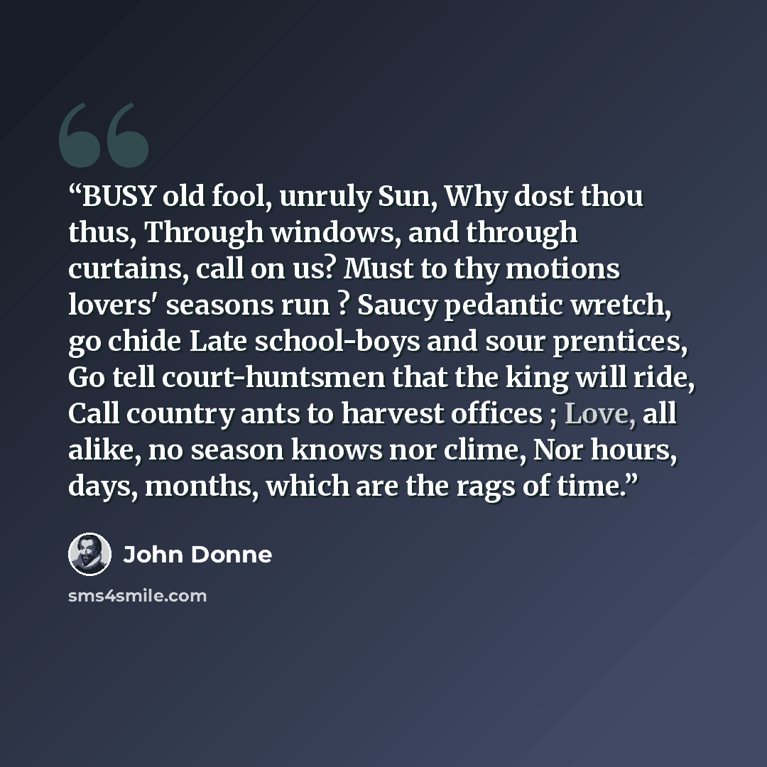 “BUSY old fool, unruly Sun, Why dost thou thus, Through windows, and through curtains, call on us? Must to thy motions lovers' seasons run ? Saucy pedantic wretch, go chide Late school-boys and sour prentices, Go tell court-huntsmen that the king will ride, Call country ants to harvest offices…” quote by John Donne
