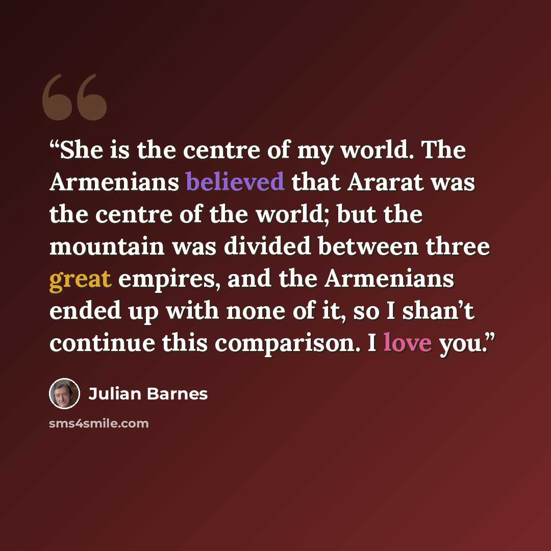 “She is the centre of my world. The Armenians believed that Ararat was the centre of the world; but the mountain was divided between three great empires, and the Armenians ended up with none of it, so I shan’t continue this comparison. I love you.” quote by Julian Barnes