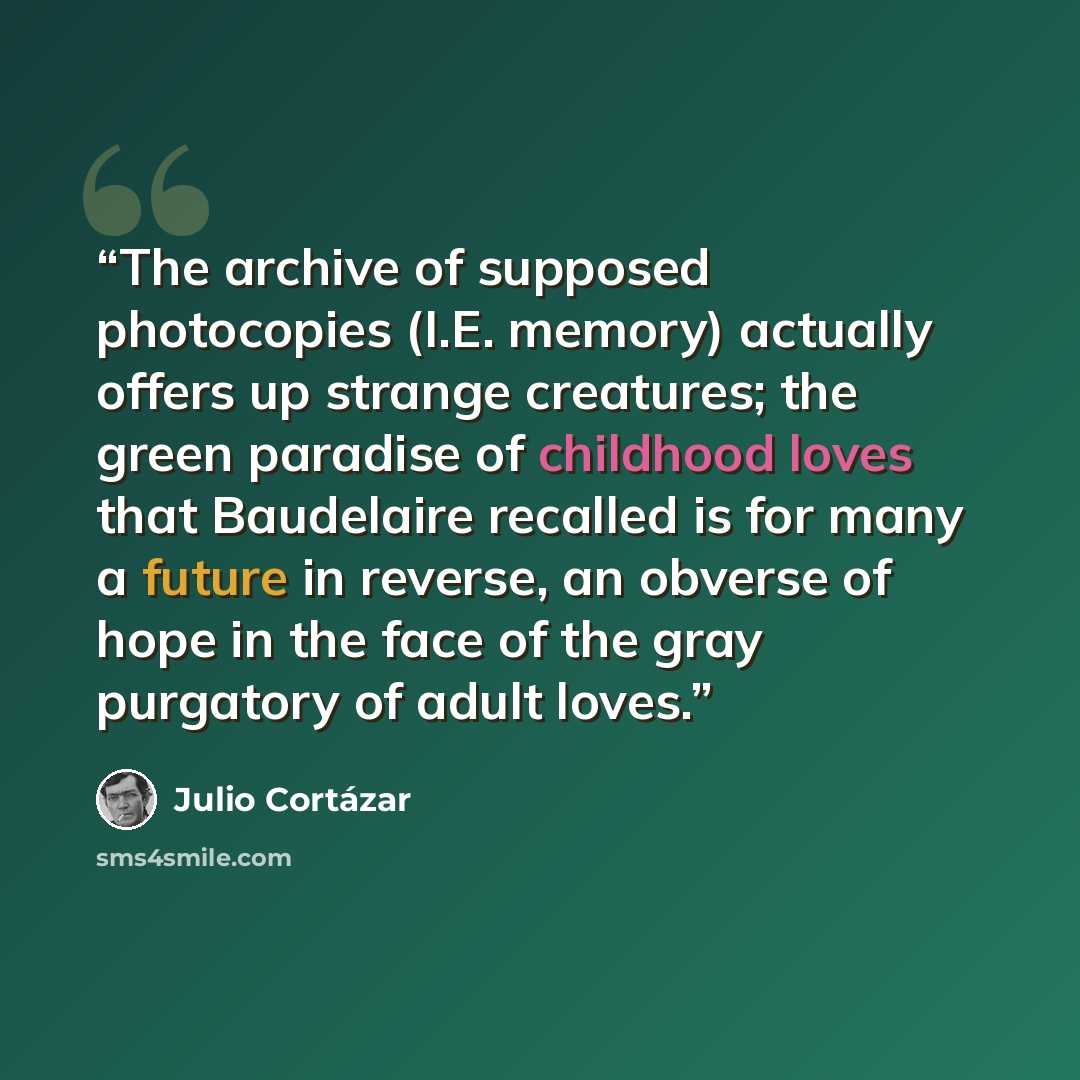 “The archive of supposed photocopies (I.E. memory) actually offers up strange creatures; the green paradise of childhood loves that Baudelaire recalled is for many a future in reverse, an obverse of hope in the face of the gray purgatory of adult loves.” quote by Julio Cortázar